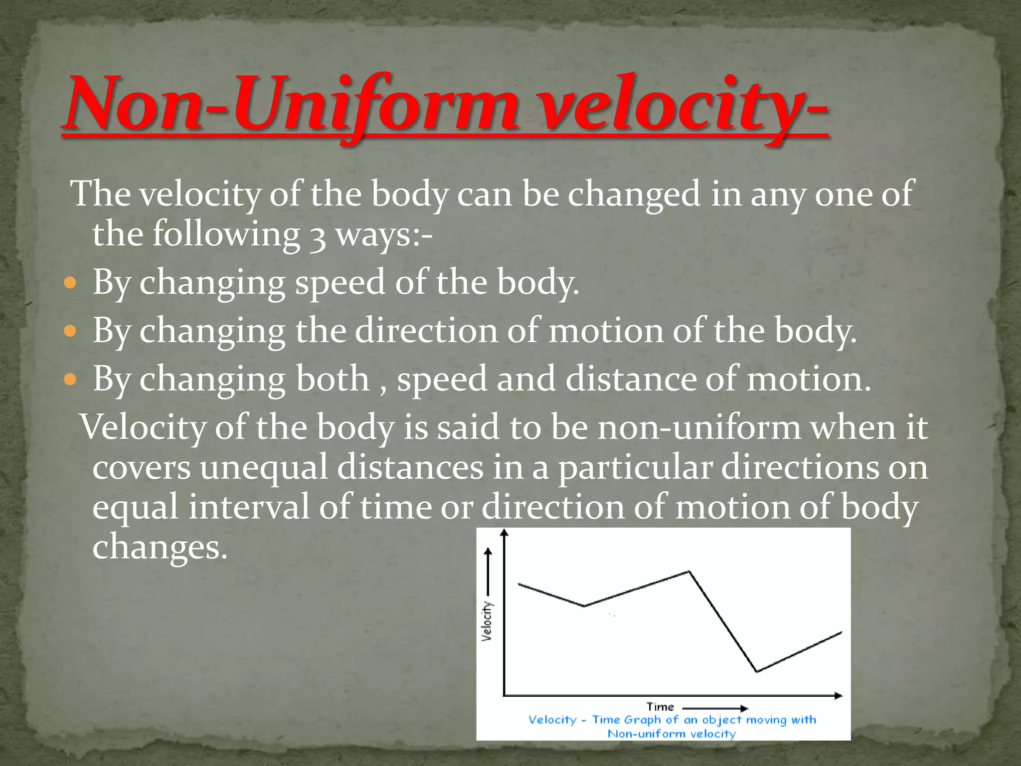 The velocity of the body can be changed in any one of
the following 3 ways:-
 By changing speed of the body.
 By changing the direction of motion of the body.
 By changing both , speed and distance of motion.
Velocity of the body is said to be non-uniform when it
covers unequal distances in a particular directions on
equal interval of time or direction of motion of body
changes.
 