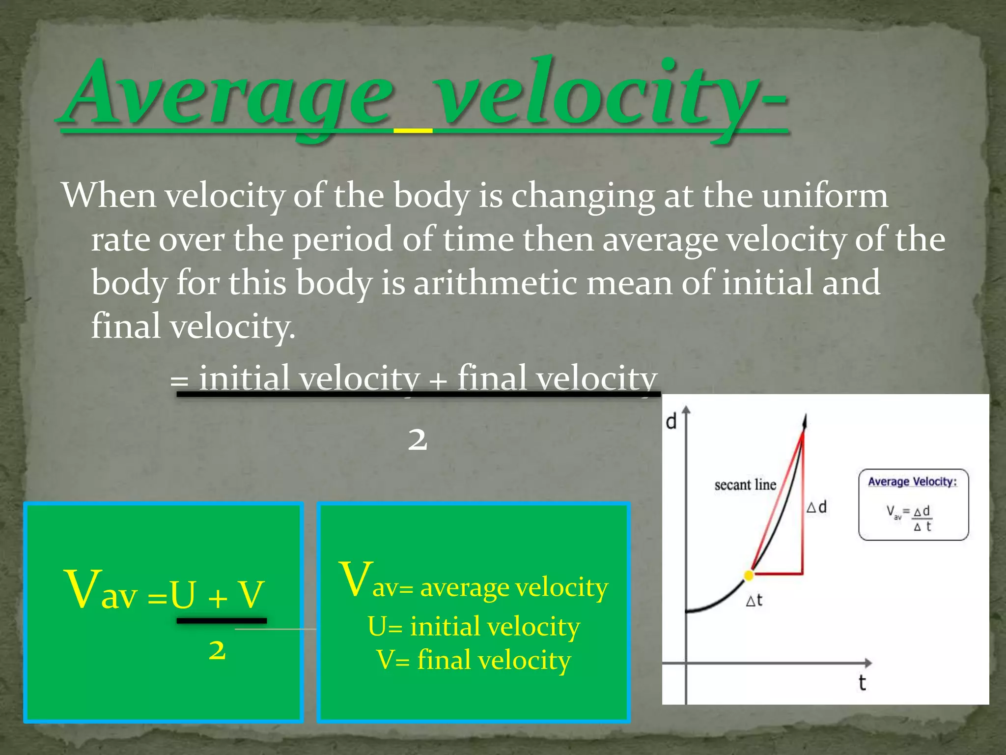 When velocity of the body is changing at the uniform
rate over the period of time then average velocity of the
body for this body is arithmetic mean of initial and
final velocity.
= initial velocity + final velocity
2
Vav =U + V
2
Vav= average velocity
U= initial velocity
V= final velocity
 