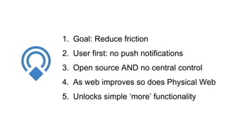 1. Goal: Reduce friction
2. User first: no push notifications
3. Open source AND no central control
4. As web improves so does Physical Web
5. Unlocks simple ‘more’ functionality
 