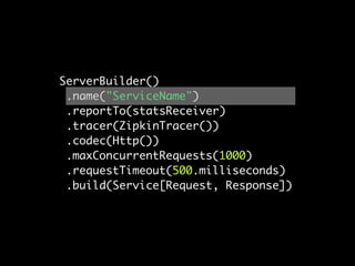 ServerBuilder()
 .name("ServiceName")
 .reportTo(statsReceiver)
 .tracer(ZipkinTracer())
 .codec(Http())
 .maxConcurrentRequests(1000)
 .requestTimeout(500.milliseconds)
 .build(Service[Request, Response])
 