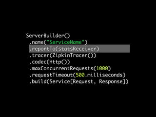ServerBuilder()
 .name("ServiceName")
 .reportTo(statsReceiver)
 .tracer(ZipkinTracer())
 .codec(Http())
 .maxConcurrentRequests(1000)
 .requestTimeout(500.milliseconds)
 .build(Service[Request, Response])
 