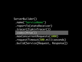 ServerBuilder()
 .name("ServiceName")
 .reportTo(statsReceiver)
 .tracer(ZipkinTracer())
 .codec(Http())
 .maxConcurrentRequests(1000)
 .requestTimeout(500.milliseconds)
 .build(Service[Request, Response])
 