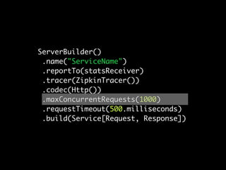 ServerBuilder()
 .name("ServiceName")
 .reportTo(statsReceiver)
 .tracer(ZipkinTracer())
 .codec(Http())
 .maxConcurrentRequests(1000)
 .requestTimeout(500.milliseconds)
 .build(Service[Request, Response])
 