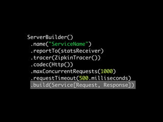 ServerBuilder()
 .name("ServiceName")
 .reportTo(statsReceiver)
 .tracer(ZipkinTracer())
 .codec(Http())
 .maxConcurrentRequests(1000)
 .requestTimeout(500.milliseconds)
 .build(Service[Request, Response])
 