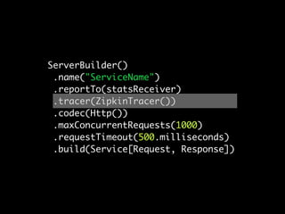 ServerBuilder()
 .name("ServiceName")
 .reportTo(statsReceiver)
 .tracer(ZipkinTracer())
 .codec(Http())
 .maxConcurrentRequests(1000)
 .requestTimeout(500.milliseconds)
 .build(Service[Request, Response])
 