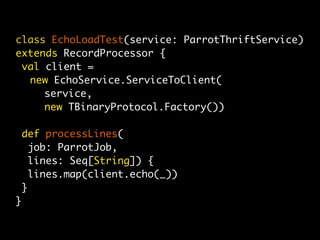 class EchoLoadTest(service: ParrotThriftService)
extends RecordProcessor {
 val client =
	 new EchoService.ServiceToClient(
	 	 service,
	 	 new TBinaryProtocol.Factory())

    def processLines(
      job: ParrotJob,
      lines: Seq[String]) {
      lines.map(client.echo(_))
    }
}
 