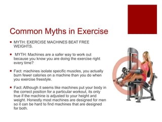 Common Myths in Exercise
 MYTH: EXERCISE MACHINES BEAT FREE
WEIGHTS.
 MYTH: Machines are a safer way to work out
because you know you are doing the exercise right
every time?
 Fact: machines isolate specific muscles, you actually
burn fewer calories on a machine than you do when
you exercise freestyle.
 Fact: Although it seems like machines put your body in
the correct position for a particular workout, its only
true if the machine is adjusted to your height and
weight. Honestly most machines are designed for men
so it can be hard to find machines that are designed
for both.
 