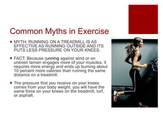 Common Myths in Exercise
 MYTH: RUNNING ON A TREADMILL IS AS
EFFECTIVE AS RUNNING OUTSIDE AND ITS
PUTS LESS PRESSURE ON YOUR KNEES.
 FACT: Because running against wind or on
uneven terrain engages more of your muscles, it
requires more energy and ends up burning about
10 percent more calories than running the same
distance on a treadmill.
 The pressure that you receive on your knees
comes from your body weight, you will have the
same force on your knees on the treadmill, turf,
or asphalt.
 