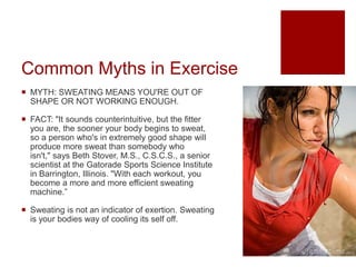 Common Myths in Exercise
 MYTH: SWEATING MEANS YOU'RE OUT OF
SHAPE OR NOT WORKING ENOUGH.
 FACT: "It sounds counterintuitive, but the fitter
you are, the sooner your body begins to sweat,
so a person who's in extremely good shape will
produce more sweat than somebody who
isn't," says Beth Stover, M.S., C.S.C.S., a senior
scientist at the Gatorade Sports Science Institute
in Barrington, Illinois. "With each workout, you
become a more and more efficient sweating
machine.”
 Sweating is not an indicator of exertion. Sweating
is your bodies way of cooling its self off.
 