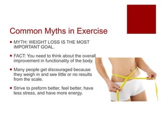 Common Myths in Exercise
 MYTH: WEIGHT LOSS IS THE MOST
IMPORTANT GOAL.
 FACT: You need to think about the overall
improvement in functionality of the body.
 Many people get discouraged because
they weigh in and see little or no results
from the scale.
 Strive to preform better, feel better, have
less stress, and have more energy.
 