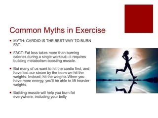 Common Myths in Exercise
 MYTH: CARDIO IS THE BEST WAY TO BURN
FAT.
 FACT: Fat loss takes more than burning
calories during a single workout—it requires
building metabolism-boosting muscle.
 But many of us want to hit the cardio first, and
have lost our steam by the team we hit the
weights. Instead, hit the weights.When you
have more energy, you'll be able to lift heavier
weights.
 Building muscle will help you burn fat
everywhere, including your belly
 
