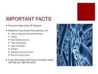 IMPORTANT FACTS
 Exercise helps ward off disease!
 Research has shown that exercise can
 slow or help prevent heart disease,
 stroke,
 high blood pressure,
 high cholesterol,
 type 2 diabetes,
 arthritis,
 osteoporosis (bone loss),
 loss of muscle mass.
 It can also help build immune function which
will help you fight off colds.
 
