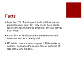 Facts:
 Less than 5% of adults participate in 30 minutes of
physical activity each day; only one in three adults
receive the recommended amount of physical activity
each week.
 About 90% of Americans eat more sodium than is
recommended for a healthy diet
 US adults consume an average of 3,400 mg/day [of
sodium], well above the current federal guideline of
less than 2,300 mg daily.
 
