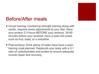 Before/After meals
 Circuit training: Combining strength training along with
cardio, requires some adjustments to your diet. Have
your protein 2-3 hours BEFORE your workout. 30-60
minutes before your workout, have a carb-rich snack
such as fruit, toast, or a smoothie.
 Post-workout: Drink plenty of water have have a post-
training meal planned. Replenish your body with a 3:1
ratio of carbohydrates and protein to ensure adequate
muscle repair and recovery.
 