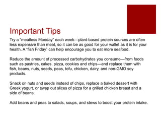 Important Tips
Try a “meatless Monday” each week—plant-based protein sources are often
less expensive than meat, so it can be as good for your wallet as it is for your
health. A “fish Friday” can help encourage you to eat more seafood.
Reduce the amount of processed carbohydrates you consume—from foods
such as pastries, cakes, pizza, cookies and chips—and replace them with
fish, beans, nuts, seeds, peas, tofu, chicken, dairy, and non-GMO soy
products.
Snack on nuts and seeds instead of chips, replace a baked dessert with
Greek yogurt, or swap out slices of pizza for a grilled chicken breast and a
side of beans.
Add beans and peas to salads, soups, and stews to boost your protein intake.
 