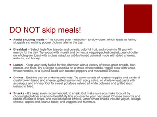 DO NOT skip meals!
 Avoid skipping meals – This causes your metabolism to slow down, which leads to feeling
sluggish and making poorer choices later in the day.
 Breakfast – Select high-fiber breads and cereals, colorful fruit, and protein to fill you with
energy for the day. Try yogurt with muesli and berries, a veggie-packed omelet, peanut-butter
on whole grain toast with a citrus salad, or old-fashioned oatmeal made with dried cherries,
walnuts, and honey.
 Lunch – Keep your body fueled for the afternoon with a variety of whole-grain breads, lean
protein, and fiber. Try a veggie quesadilla on a whole-wheat tortilla, veggie stew with whole-
wheat noodles, or a quinoa salad with roasted peppers and mozzarella cheese.
 Dinner – End the day on a wholesome note. Try warm salads of roasted veggies and a side of
crusty brown bread and cheese, grilled salmon with spicy salsa, or whole-wheat pasta with
asparagus and shrimp. Opt for sweet potatoes instead of white potatoes and grilled meat
instead of fried.
 Snacks – It’s okay, even recommended, to snack. But make sure you make it count by
choosing high-fiber snacks to healthfully tide you over to your next meal. Choose almonds and
raisins instead of chips, and fruit instead of sweets. Other smart snacks include yogurt, cottage
cheese, apples and peanut butter, and veggies and hummus.
 