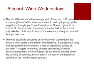 Alcohol: Wine Wednesdays
 There's 180 calories in the average pint of beer and 159 calories in
a normal glass of white wine, so you could end up topping up the
weight you thought you'd lost through your fitness regime in no
time at all. For example, if you've just run for half an hour it will
only take two pints to put back on the calories you’ve just burnt off
through exercise.
 The way alcohol is absorbed by the body can also reduce the
amount of fat you're able to burn by exercising. Because your body
isn't designed to store alcohol, it tries to expel it as quickly as
possible. This gets in the way of other processes, including
absorbing nutrients and burning fat. So as well as slowing down
the burning of calories, alcohol gets in the way of the nutritional
benefits of the healthy meals you eat.
 