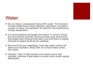 Water:
 Our our body is composed of about 60% water. The functions
of these bodily fluids include digestion, absorption, circulation,
creation of saliva, transportation of nutrients, and maintenance
of body temperature.
 It is recommended that people drink about 17 ounces of fluid,
two hours before exercise. During exercise, they recommend
that people start drinking fluids early, and drink them at regular
intervals to replace fluids lost by sweating.
 Eat more fruits and vegetables. Their high water content will
add to your hydration. About 20% of our fluid intake comes
from foods.
 Indicator: Clear or light-colored urine means you're well
hydrated, whereas a dark yellow or amber color usually signals
dehydration.
 