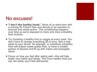 No excuses!
 "I don’t like healthy foods”. None of us were born with
a craving for French fries and donuts or an aversion to
broccoli and whole grains. This conditioning happens
over time as we’re exposed to more and more unhealthy
food choices.
 Try including a healthy fruit or veggie at every meal. You
don’t have to change everything all at once. Add a side
salad to your dinner, for example, or substitute unhealthy
fries with baked sweet potato fries, or have a smaller
portion of dessert and fill up with melon and pineapple
slices.
 Focus on how you feel after eating well—this will help
foster new habits and tastes. The more healthy food you
eat, the better you’ll feel afterwards.
 