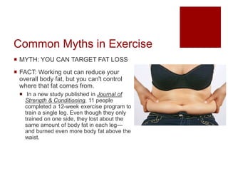 Common Myths in Exercise
 MYTH: YOU CAN TARGET FAT LOSS
 FACT: Working out can reduce your
overall body fat, but you can't control
where that fat comes from.
 In a new study published in Journal of
Strength & Conditioning, 11 people
completed a 12-week exercise program to
train a single leg. Even though they only
trained on one side, they lost about the
same amount of body fat in each leg—
and burned even more body fat above the
waist.
 