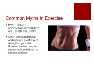 Common Myths in Exercise
 MYTH: DOING
ABDOMINAL WORKOUTS
WILL SHED BELLY FAT.
 FACT: Doing abdominal
workouts is a great way to
strengthen your abs.
However the best way to
target stubborn belly fat is
through nutrition.
 