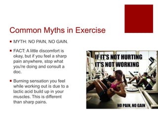 Common Myths in Exercise
 MYTH: NO PAIN, NO GAIN.
 FACT: A little discomfort is
okay, but if you feel a sharp
pain anywhere, stop what
you're doing and consult a
doc.
 Burning sensation you feel
while working out is due to a
lactic acid build up in your
muscles. This is different
than sharp pains.
 