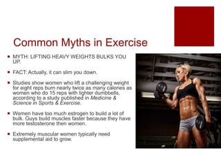 Common Myths in Exercise
 MYTH: LIFTING HEAVY WEIGHTS BULKS YOU
UP.
 FACT: Actually, it can slim you down.
 Studies show women who lift a challenging weight
for eight reps burn nearly twice as many calories as
women who do 15 reps with lighter dumbbells,
according to a study published in Medicine &
Science in Sports & Exercise.
 Women have too much estrogen to build a lot of
bulk. Guys build muscles faster because they have
more testosterone then women.
 Extremely muscular women typically need
supplemental aid to grow.
 