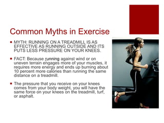 Common Myths in Exercise
 MYTH: RUNNING ON A TREADMILL IS AS
EFFECTIVE AS RUNNING OUTSIDE AND ITS
PUTS LESS PRESSURE ON Y...