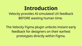 Introduction
Velocity provides AI-simulated UX feedback
BEFORE wasting human time.
The Velocity Figma plugin unlocks instant early
feedback for designers on their earliest
prototypes directly within Figma.