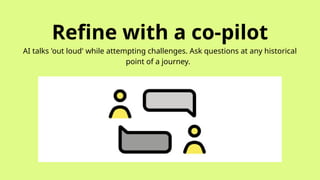 Refine with a co-pilot
AI talks 'out loud' while attempting challenges. Ask questions at any historical
point of a journey.