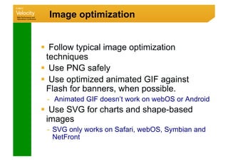 Image optimization


  Follow typical image optimization
  techniques
  Use PNG safely
  Use optimized animated GIF against
  Flash for banners, when possible.
 -  Animated GIF doesn’t work on webOS or Android
  Use SVG for charts and shape-based
  images
 -  SVG only works on Safari, webOS, Symbian and
    NetFront
 