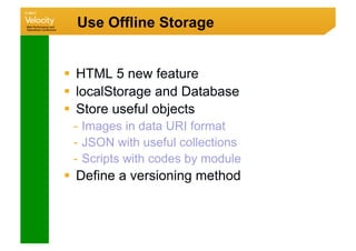 Use Offline Storage


  HTML 5 new feature
  localStorage and Database
  Store useful objects
 -  Images in data URI format
 -  JSON with useful collections
 -  Scripts with codes by module
  Define a versioning method
 