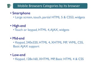 Mobile	
  Browsers	
  Categories	
  by	
  its	
  browser	
  

•  Smartphone	

  •  Large screen, touch, partial HTML 5 & CSS3, widgets	


•  High-end 	

  • Touch or keypad, HTML 4, AJAX, widgets	


•  Mid-end	

  •  Keypad, 240x320, HTML 4, XHTML MP, WML, CSS,
  Basic AJAX support	


•  Low-end	

  •  Keypad, 128x160, XHTML MP, Basic HTML 4 & CSS	

 