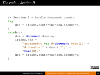 The code – Section II
// Section 2 - handle document.domain
try {
doc = iframe.contentWindow.document;
}
catch(e) {
dom = document.domain;
iframe.src =
"javascript:var d=document.open();" +
"d.domain=’" + dom + "’;" +
"void(0);";
doc = iframe.contentWindow.document;
}
Velocity 2013 / 2013-06-20 Improving 3rd Party Script Performance with <IFRAME>s 22
 