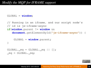 Modify the MQP for IFRAME support
GLOBAL = window;
// Running in an iframe, and our script node’s
// id is js-iframe-async
if(window.parent != window &&
document.getElementById("js-iframe-async")) {
GLOBAL = window.parent;
}
GLOBAL._mq = GLOBAL._mq || [];
_mq = GLOBAL._mq;
Velocity 2013 / 2013-06-20 Improving 3rd Party Script Performance with <IFRAME>s 28
 