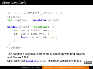 More completely
<script src="SCRIPT.js"></script>
<script>
var reqd_ver = location.search;
window.onload = function() {
var ver = SCRIPT.version;
if (ver < reqd_ver) {
location.reload(true);
}
};
</script>
The condition protects us from an inﬁnite loop with bad proxies
and Firefox 3.5.11
Note: Don’t use location.hash – it messes with history on IE8.
Velocity 2013 / 2013-06-20 Improving 3rd Party Script Performance with <IFRAME>s 37
 