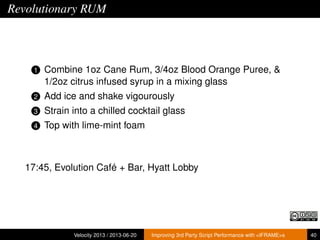 Revolutionary RUM
1 Combine 1oz Cane Rum, 3/4oz Blood Orange Puree, &
1/2oz citrus infused syrup in a mixing glass
2 Add ice and shake vigourously
3 Strain into a chilled cocktail glass
4 Top with lime-mint foam
17:45, Evolution Café + Bar, Hyatt Lobby
Velocity 2013 / 2013-06-20 Improving 3rd Party Script Performance with <IFRAME>s 40
 