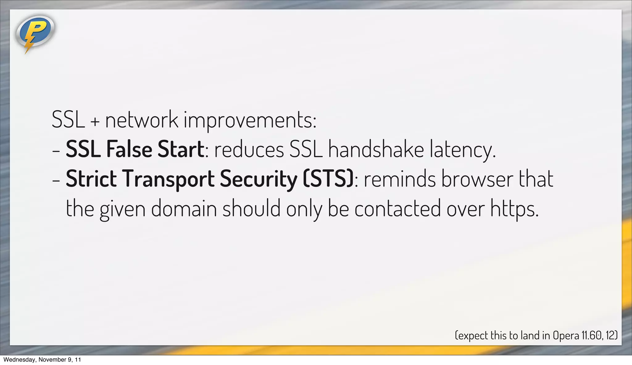 SSL + network improvements:
               - SSL False Start: reduces SSL handshake latency.
               - Strict Transport Security (STS): reminds browser that
                 the given domain should only be contacted over https.




                                                           (expect this to land in Opera 11.60, 12)
Wednesday, November 9, 11
 