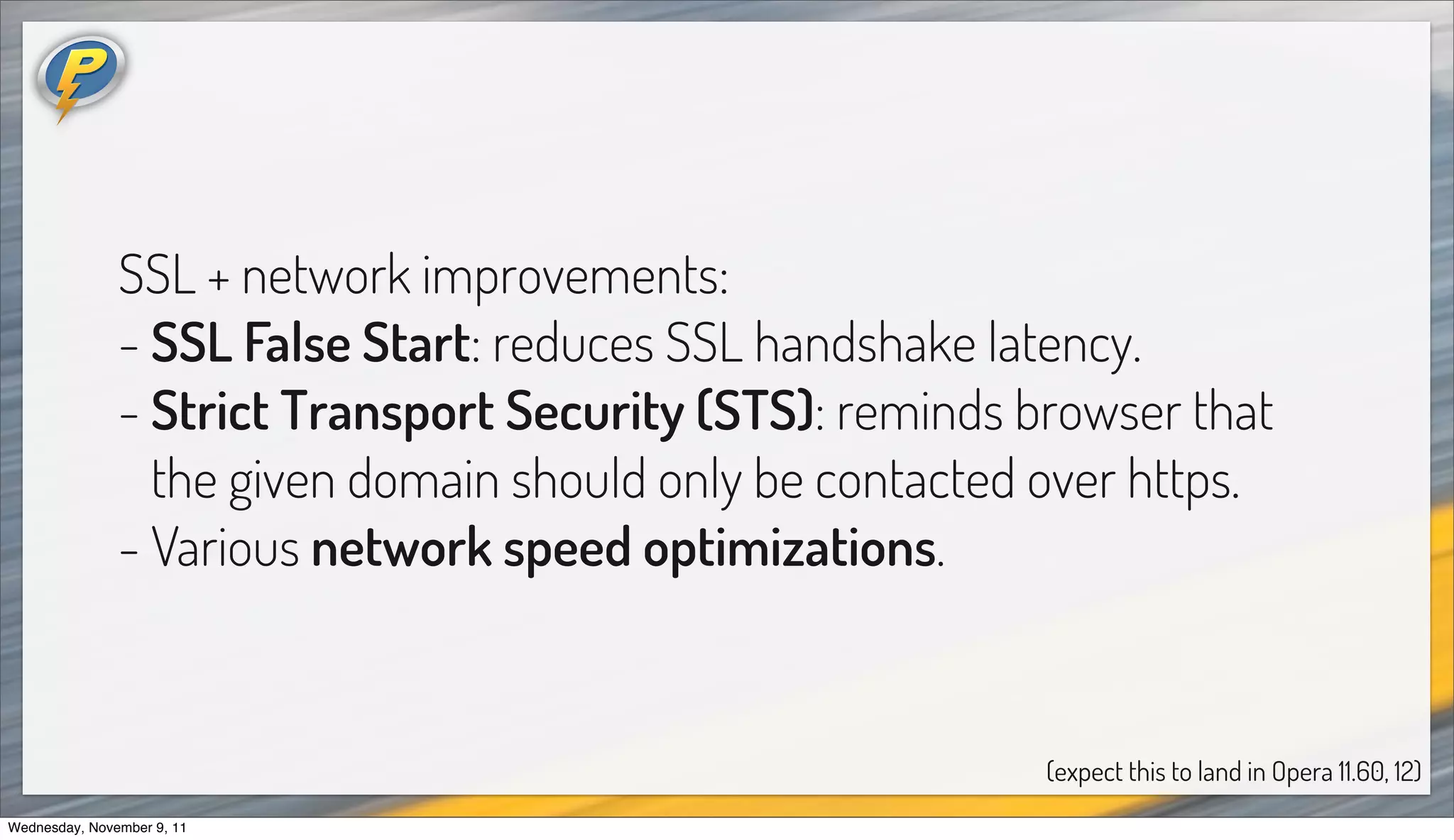 SSL + network improvements:
               - SSL False Start: reduces SSL handshake latency.
               - Strict Transport Security (STS): reminds browser that
                 the given domain should only be contacted over https.
               - Various network speed optimizations.


                                                           (expect this to land in Opera 11.60, 12)
Wednesday, November 9, 11
 