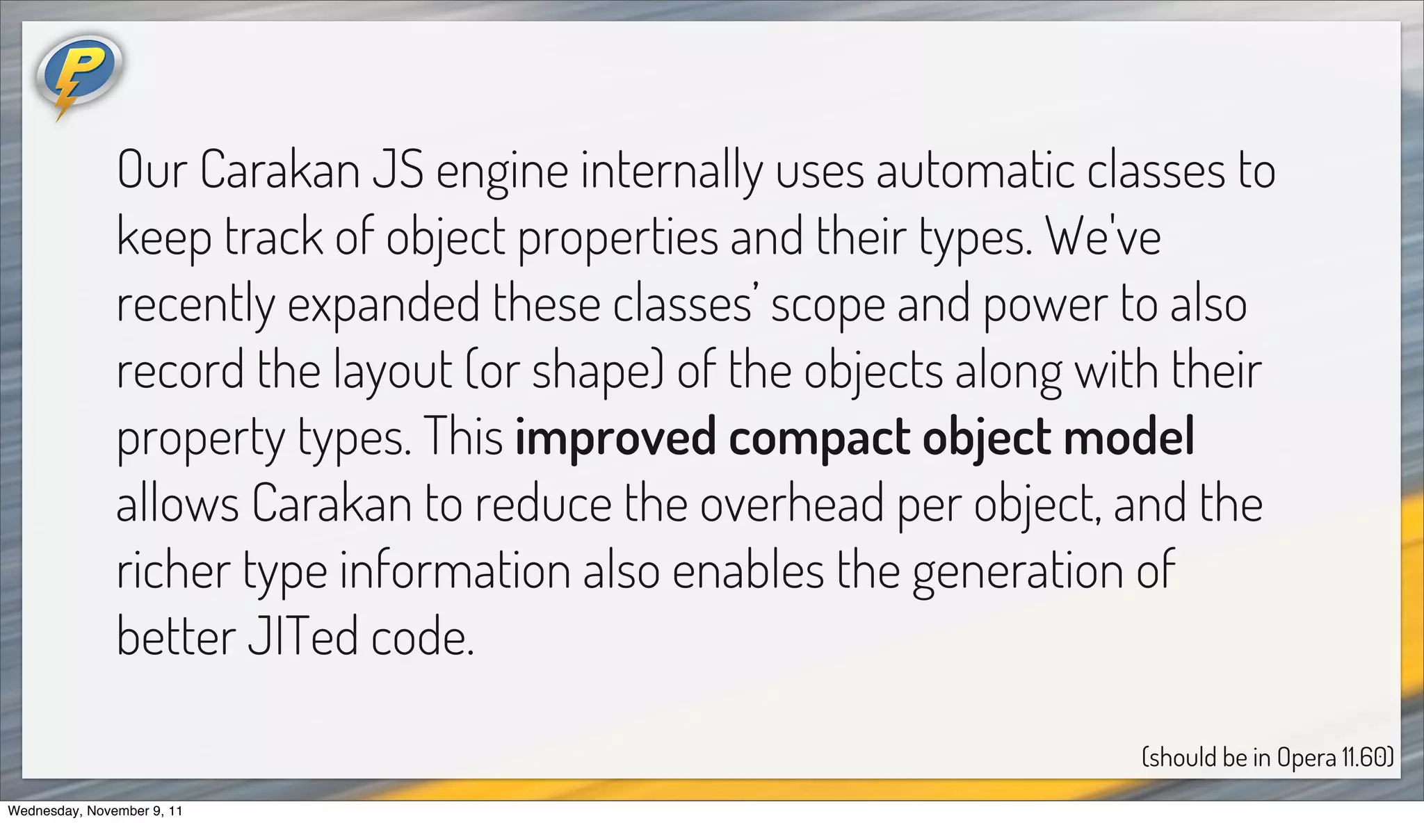 Our Carakan JS engine internally uses automatic classes to
               keep track of object properties and their types. We've
               recently expanded these classes’ scope and power to also
               record the layout (or shape) of the objects along with their
               property types. This improved compact object model
               allows Carakan to reduce the overhead per object, and the
               richer type information also enables the generation of
               better JITed code.

                                                                    (should be in Opera 11.60)
Wednesday, November 9, 11
 