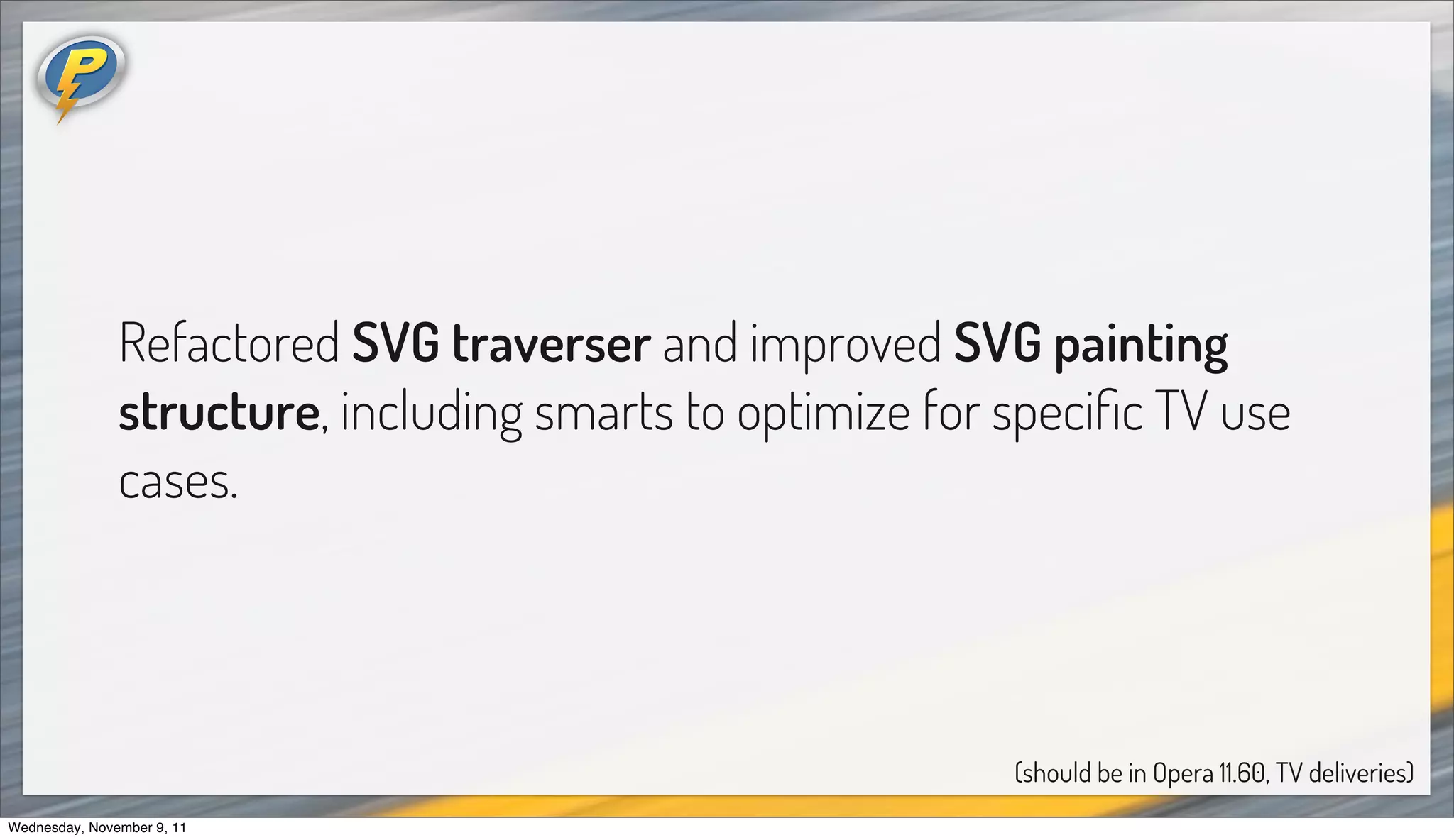 Refactored SVG traverser and improved SVG painting
               structure, including smarts to optimize for speciﬁc TV use
               cases.




                                                           (should be in Opera 11.60, TV deliveries)
Wednesday, November 9, 11
 