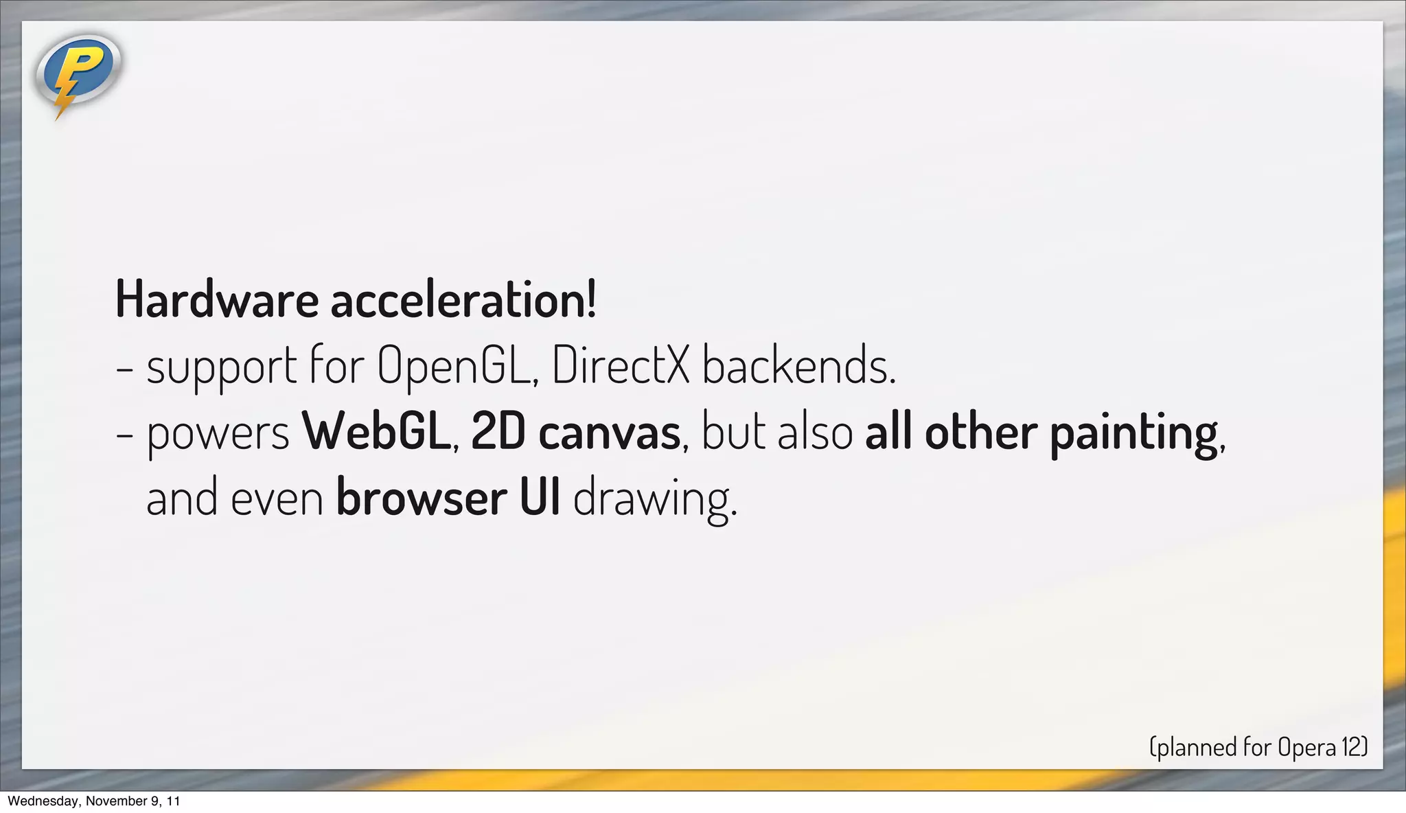 Hardware acceleration!
               - support for OpenGL, DirectX backends.
               - powers WebGL, 2D canvas, but also all other painting,
                 and even browser UI drawing.



                                                                  (planned for Opera 12)
Wednesday, November 9, 11
 