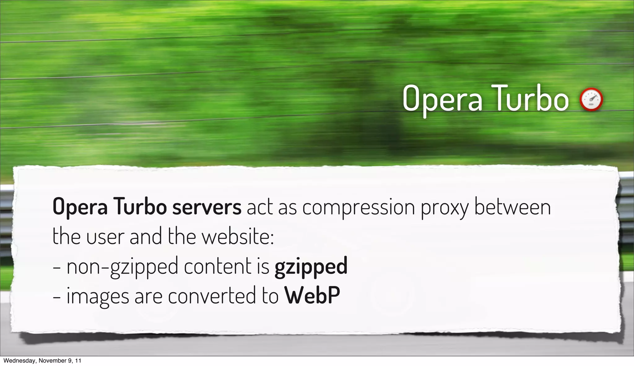 Opera Turbo

               Opera Turbo servers act as compression proxy between
               the user and the website:
               - non-gzipped content is gzipped
               - images are converted to WebP

Wednesday, November 9, 11
 