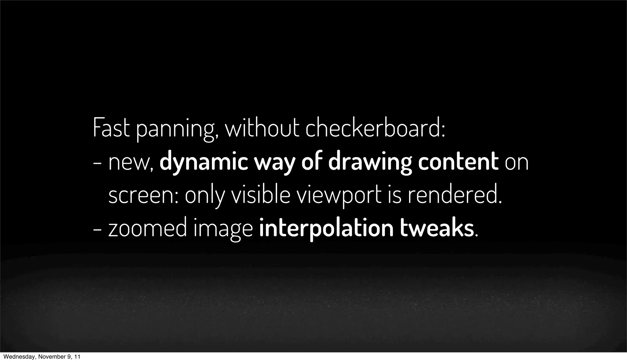 Fast panning, without checkerboard:
                            - new, dynamic way of drawing content on
                              screen: only visible viewport is rendered.
                            - zoomed image interpolation tweaks.



Wednesday, November 9, 11
 