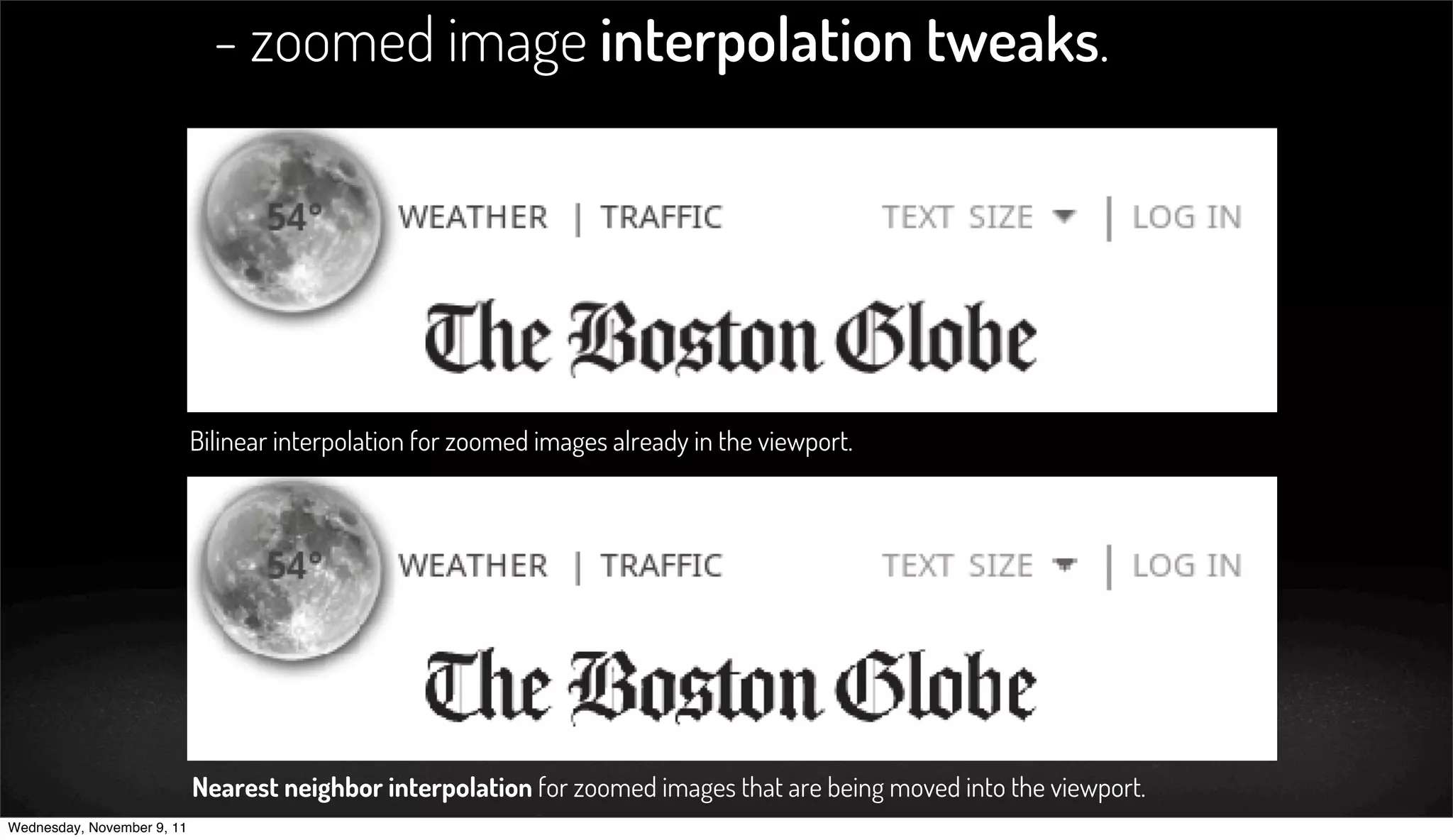 - zoomed image interpolation tweaks.




                            Bilinear interpolation for zoomed images already in the viewport.




                            Nearest neighbor interpolation for zoomed images that are being moved into the viewport.
Wednesday, November 9, 11
 