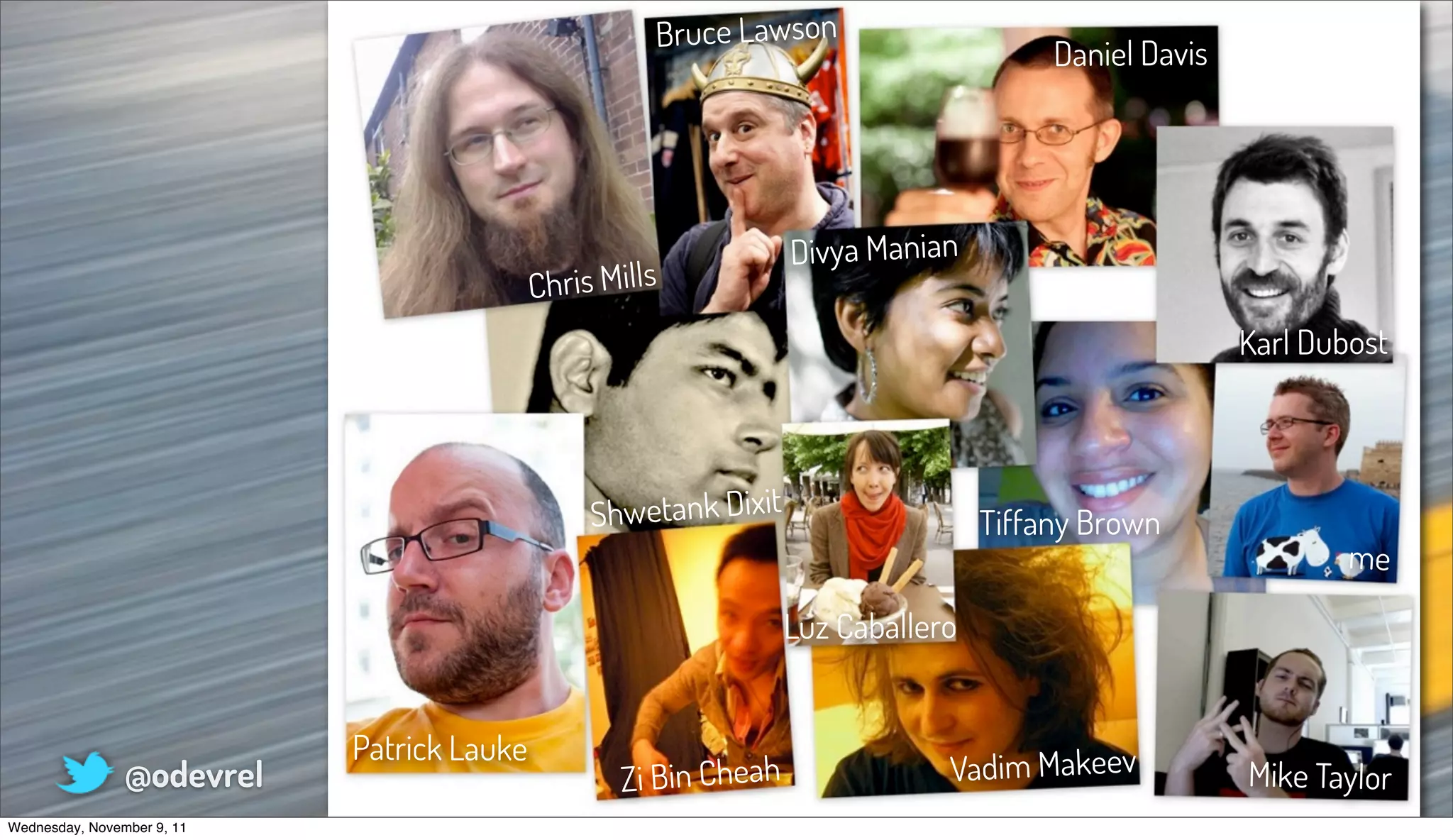 Bruce Lawson
                                                                                       Daniel Davis




                                                                  Divya Manian
                                            Chris Mills
                                                                                                      Karl Dubost




                                                 Shwetank Dixit                   Tiffany Brown
                                                                                                              me

                                                                  Luz Caballero


                            Patrick Lauke
                @odevrel                           Zi Bin Cheah               Vadim Makeev            Mike Taylor
Wednesday, November 9, 11
 