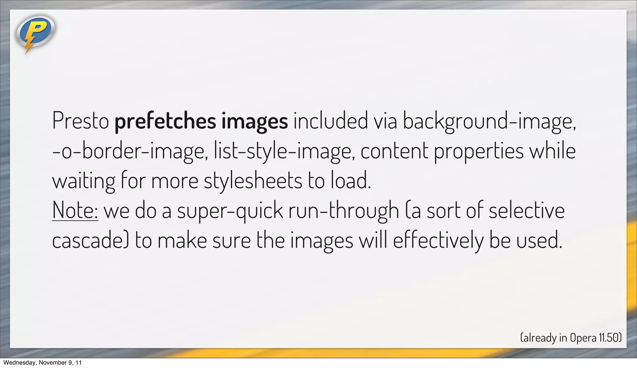 Presto prefetches images included via background-image,
               -o-border-image, list-style-image, content properties while
               waiting for more stylesheets to load.
               Note: we do a super-quick run-through (a sort of selective
               cascade) to make sure the images will effectively be used.


                                                                   (already in Opera 11.50)
Wednesday, November 9, 11
 
