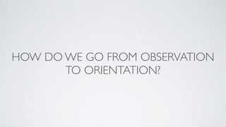 HOW DO WE GO FROM OBSERVATION
TO ORIENTATION?
 