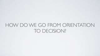 HOW DO WE GO FROM ORIENTATION
TO DECISION?
 