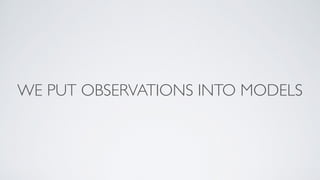 WE PUT OBSERVATIONS INTO MODELS
 